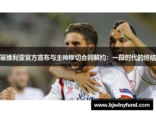 塞维利亚官方宣布与主帅穆切合同解约：一段时代的终结